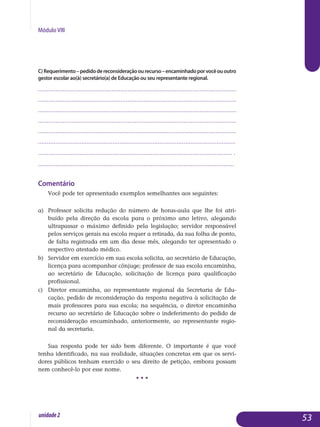 Módulo VIII
C)Requerimento–pedidodereconsideraçãoourecurso–encaminhadoporvocêououtro
gestor escolar ao(à) secretário(a) de Educação ou seu representante regional.
.................................................................................................................
.................................................................................................................
.................................................................................................................
.................................................................................................................
..................................................................................................................
.................................................................................................................	.
................................................................................................................ .
.................................................................................................................
Comentário
Você pode ter apresentado exemplos semelhantes aos seguintes:
a)	 Professor solicita redução do número de horas-aula que lhe foi atri­
buído pela direção da escola para o próximo ano letivo, alegando
ultrapassar o máximo definido pela legislação; servidor responsável
pelos serviços gerais na escola requer a retirada, da sua folha de ponto,
de falta registrada em um dia desse mês, alegando ter apresentado o
respectivo atestado médico.
b) 	Servidor em exercício em sua escola solicita, ao secretário de Edu­cação,
licença para acompanhar cônjuge; professor de sua escola encaminha,
ao secretário de Educação, solicitação de licença para qua­lificação
profissional.
c) 	Diretor encaminha, ao representante regional da Secretaria de Edu­
cação, pedido de reconsideração da resposta negativa à solicitação de
mais professores para sua escola; na sequência, o diretor encaminha
recurso ao secretário de Educação sobre o indeferimento do pedido de
reconsideração encaminhado, anteriormente, ao representante regio­
nal da secretaria.
Sua resposta pode ter sido bem diferente. O importante é que você
te­nha identificado, na sua realidade, situações concretas em que os servi­
dores públicos tenham exercido o seu direito de petição, embora possam
nem conhecê-lo por esse nome.
• • •
53unidade2
 