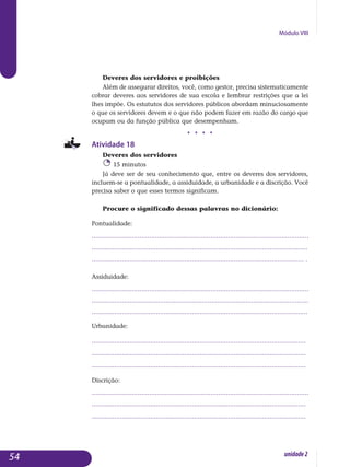 Módulo VIII
Deveres dos servidores e proibições
Além de assegurar direitos, você, como gestor, precisa sistematicamente
cobrar deveres aos servidores de sua escola e lembrar restrições que a lei
lhes impõe. Os estatutos dos servidores públicos abordam minuciosamente
o que os servidores devem e o que não podem fazer em razão do cargo que
ocupam ou da função pública que desempenham.
j j j j
Atividade 18
Deveres dos servidores
15 minutos
Já deve ser de seu conhecimento que, entre os deveres dos servidores,
incluem-se a pontualidade, a assiduidade, a urbanidade e a discrição. Você
precisa saber o que esses termos significam.
Procure o significado dessas palavras no dicionário:
Pontualidade:
.................................................................................................................
..................................................................................................................
................................................................................................................ .		
Assiduidade:
.................................................................................................................
..................................................................................................................
..................................................................................................................	
Urbanidade:
.................................................................................................................
.................................................................................................................
................................................................................................................. 		
Discrição:
.................................................................................................................
.................................................................................................................
................................................................................................................. 	
54 unidade2
 