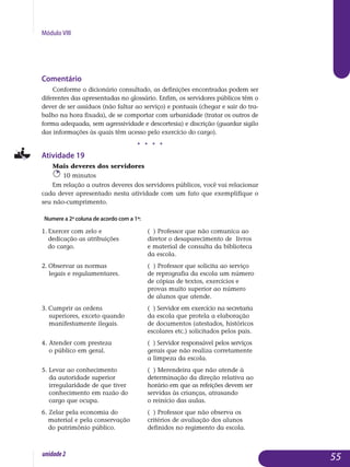Módulo VIII
Comentário
Conforme o dicionário consultado, as definições encontradas podem ser
diferentes das apresentadas no glossário. Enfim, os servidores públicos têm o
dever de ser assíduos (não faltar ao serviço) e pontuais (chegar e sair do tra-
balho na hora fixada), de se comportar com urbanidade (tratar os outros de
forma adequada, sem agressividade e descortesia) e discrição (guardar sigilo
das informações às quais têm acesso pelo exercício do cargo).
j j j j
Atividade 19
Mais deveres dos servidores
10 minutos
Em relação a outros deveres dos servidores públicos, você vai relacionar
cada dever apresentado nesta atividade com um fato que exemplifique o
seu não-cumprimento.
Numere a 2ª coluna de acordo com a 1ª:
1. Exercer com zelo e 			 ( ) Professor que não comunica ao
dedicação as atribuições 		 diretor o desaparecimento de livros
do cargo.				 e material de consulta da biblioteca
					 da escola.
2. Observar as normas 		 ( ) Professor que solicita ao serviço
legais e regulamentares.		 de reprografia da escola um número
					 de cópias de textos, exercícios e
					 provas muito superior ao número
					 de alunos que atende.
3. Cumprir as ordens 			 ( ) Servidor em exercício na secretaria
superiores, exceto quando		 da escola que protela a elaboração
manifestamente ilegais.		 de documentos (atestados, históricos
					 escolares etc.) solicitados pelos pais.
4. Atender com presteza 		 ( ) Servidor responsável pelos serviços
o público em geral.		 	 gerais que não realiza corretamente
					 a limpeza da escola.
5. Levar ao conhecimento 		 ( ) Merendeira que não atende à
da autoridade superior 		 determinação da direção relativa ao
irregularidade de que tiver 	 horário em que as refeições devem ser
conhecimento em razão do 	 servidas às crianças, atrasando
cargo que ocupa.			 o reinício das aulas.
6. Zelar pela economia do 		 ( ) Professor que não observa os	
material e pela conservação 	 critérios de avaliação dos alunos
do patrimônio público.		 definidos no regimento da escola.
55unidade2
 