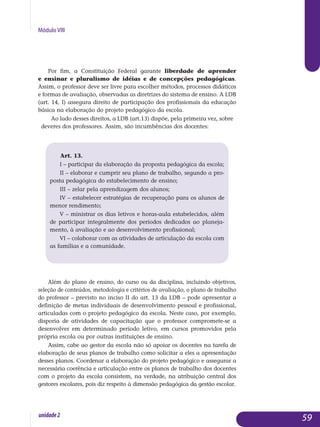 Módulo VIII
Por fim, a Constituição Federal garante liberdade de aprender
e en­si­nar e pluralismo de idéias e de concepções pedagógicas.
Assim, o pro­fessor deve ser livre para escolher métodos, processos didáticos
e for­mas de avaliação, observadas as diretrizes do sistema de ensino. A LDB
(art. 14, I) assegura direito de participação dos profissionais da educação
básica na elaboração do projeto pedagógico da escola.
Ao lado desses direitos, a LDB (art.13) dispõe, pela primeira vez, sobre
deveres dos professores. Assim, são incumbências dos docentes:
Art. 13.
I – participar da elaboração da proposta pedagógica da escola;
II – elaborar e cumprir seu plano de trabalho, segundo a pro-
posta pedagógica do estabelecimento de ensino;
III – zelar pela aprendizagem dos alunos;
IV – estabelecer estratégias de recuperação para os alunos de
menor rendimento;
V – ministrar os dias letivos e horas-aula estabelecidos, além
de participar integralmente dos períodos dedicados ao planeja-
mento, à avaliação e ao desenvolvimento profissional;
VI – colaborar com as atividades de articulação da escola com
as famílias e a comunidade.
Além do plano de ensino, do curso ou da disciplina, incluindo objetivos,
seleção de conteúdos, metodologia e critérios de avaliação, o plano de trabalho
do professor – previsto no inciso II do art. 13 da LDB – pode apre­sentar a
definição de metas individuais de desenvolvimento pessoal e pro­fissional,
articuladas com o projeto pedagógico da escola. Neste caso, por exemplo,
disporia de atividades de capacitação que o professor com­pro­mete-se a
desenvolver em determinado período letivo, em cursos pro­mo­vidos pela
própria escola ou por outras instituições de ensino.
Assim, cabe ao gestor da escola não só apoiar os docentes na tarefa de
elaboração de seus planos de trabalho como solicitar a eles a apresentação
desses planos. Coordenar a elaboração do projeto pedagógico e assegurar a
necessária coerência e articulação entre os planos de trabalho dos docentes
com o projeto da escola consistem, na verdade, na atribuição central dos
gestores escolares, pois diz respeito à dimensão pedagógica da gestão escolar.
59unidade2
 