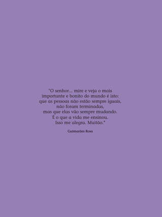 "O senhor... mire e veja o mais
importante e bonito do mundo é isto:
que as pessoas não estão sempre iguais,
não foram terminadas,
mas que elas vão sempre mudando.
É o que a vida me ensinou.
Isso me alegra. Muitão."
Guimarães Rosa
 