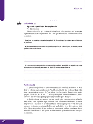 Módulo VIII
j j j j
Atividade 21
Deveres específicos do magistério
10 minutos
Nesta atividade, você deverá estabelecer relação entre as situações
apresentadas com dispositivos da LDB que tratam de incumbências dos
docentes.
Relacione as situações com a inobservância de determinada incumbência dos docentes
e justifique:
a) Joana não fechou o número de períodos de aula de sua disciplina de acordo com a
grade curricular da escola.
.................................................................................................................
..................................................................................................................	
	..................................................................................................................
	..................................................................................................................
b) Luiz sistematicamente não comparece às reuniões pedagógicas organizadas pela
equipe gestora da escola, alegando ser perda de tempo tanta conversa.
..................................................................................................................
..................................................................................................................
..................................................................................................................
	..................................................................................................................
Comentário
A professora Joana não está cumprindo seu dever de ministrar os dias
letivos e horas-aula estabelecidos (LDB, art. 13, V). E o professor Luiz não
está cumprindo seu dever de participar da elaboração da proposta peda­
gógica da escola (LDB, art. 13, I), o que implica necessariamente a parti­
cipação nas reuniões pedagógicas organizadas pela direção.
A legislação de seu estado ou seu município, provavelmente, aborda
esse tema com alguma especificidade. Em situações como essas, o mais
importante é o gestor da escola conhecer a legislação para poder dialogar
com os professores, mostrando-lhes as atribuições e os deveres que eles
têm. Mais do que isso: é preciso buscar a causa da inobservância de deter­
minada incumbência por parte de um docente para encontrar a solução
adequada.
60 unidade2
 