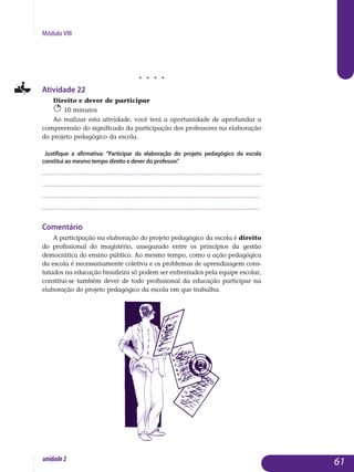 Módulo VIII
j j j j
Atividade 22
Direito e dever de participar
10 minutos
Ao realizar esta atividade, você terá a oportunidade de aprofundar a
compreensão do significado da participação dos professores na elaboração
do projeto pedagógico da escola.
Justifique a afirmativa: Participar da elaboração do projeto pedagógico da escola
constitui ao mesmo tempo direito e dever do professor.
.................................................................................................................
.................................................................................................................
................................................................................................................. 	
................................................................................................................. 	
Comentário
A participação na elaboração do projeto pedagógico da escola é direito
do profissional do magistério, assegurado entre os princípios da gestão
de­mocrática do ensino público. Ao mesmo tempo, como a ação pedagógica
da escola é necessariamente coletiva e os problemas de apren­dizagem con­s­
ta­ta­dos na educação brasileira só podem ser enfren­tados pela equipe escolar,
constitui-se também dever de todo profissional da educação participar na
elaboração do projeto pedagógico da escola em que trabalha.
61unidade2
 