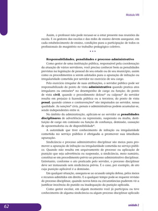 Módulo VIII
Assim, o professor não pode recusar-se a estar presente nas reuniões da
escola. E os gestores das escolas e das redes de ensino devem assegurar, em
cada estabelecimento de ensino, condições para a participação de todos os
pro­fissionais do magistério no trabalho pedagógico coletivo.
• • •
Responsabilidades, penalidades e processo administrativo
Como gestor de uma instituição pública, responsável pela coordenação
da atuação de vários servidores, você precisa conhecer bem as penalidades
previstas na legislação de pessoal do seu estado ou do seu município, assim
como os procedimentos a serem adotados para a apuração de infração ou
irregularidade cometida por servidor no exercício de seu cargo.
Pelo exercício irregular de suas atribuições, o servidor público pode ser
responsabilizado do ponto de vista administrativo quando pratica atos
irregulares ou omissões* no desempenho de cargo ou função; do ponto
de vista civil, quando o procedimento doloso* ou culposo* do servidor
resulta em prejuízo à fazenda pública ou a terceiros; do ponto de vista
penal, quan­do crimes e contravenções* são imputados ao servidor, nessa
qua­lidade. As sanções* civis, penais e administrativas podem acumular-se,
sen­do inde­pendentes entre si.
No âmbito da administração, aplicam-se ao servidor as penalidades
disciplinares de advertência ou repreensão, suspensão ou multa, desti­
tuição de cargo em comissão ou função de confiança, demissão, cassação
de apo­sentadoria ou de disponibilidade*.
A autoridade que tiver conhecimento de infração ou irregularida­de
cometida no serviço público é obrigada a promover sua imediata
apu­ração.
Sindicância e processo administrativo disciplinar são meios para pro­
mover a apuração de infração ou irregularidade cometida no serviço públi-
co. Quando não resulta em arquivamento do processo ou aplicação de
punição que seja advertência ou suspensão, a sindicância, meio sumá­rio,
constitui-se em procedimento prévio ao processo adminis­tra­tivo disci­plinar.
Entretanto, conforme o ato praticado pelo servidor, o processo disci­plinar
deve ser instaurado sem sindicância prévia. É o caso, por exemplo, de ato
cuja punição aplicável é a demissão.
Em qualquer situação, assegura-se ao acusado ampla defesa, pelos meios
e recursos admitidos em direito. E a qualquer tempo pode-se requerer revisão
do processo disciplinar, quando novos fatos ou circunstâncias puderem vir a
justificar inocência do punido ou inadequação da punição aplicada.
Como gestor escolar, em algum momento você já participou ou teve
conhecimento de alguma sindicância ou algum processo disciplinar aplicado
62 unidade2
 