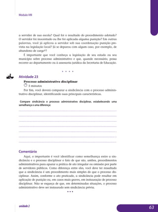 Módulo VIII
a servidor de sua escola? Qual foi o resultado do procedimento adotado?
O servidor foi inocentado ou lhe foi aplicada alguma punição? Em outras
palavras, você já aplicou a servidor sob sua coordenação punição pre-
vista na legislação local? Já se deparou com algum caso, por exemplo, de
abandono de cargo*?
É importante que você conheça a legislação de seu estado ou seu
município sobre processo administrativo e que, quando necessário, possa
recorrer ao departamento ou à assessoria jurídica da Secretaria de Educação.
j j j j
Atividade 23
Processo administrativo disciplinar
5 minutos
Por fim, você deverá comparar a sindicância com o processo adminis­
trativo disciplinar, identificando suas principais características.
Compare sindicância e processo administrativo disciplinar, estabelecendo uma
semelhança e uma diferença:
.................................................................................................................
.................................................................................................................
.................................................................................................................
.................................................................................................................
..................................................................................................................
..................................................................................................................
..................................................................................................................
Comentário
Aqui, o importante é você identificar como semelhança entre a sin­
dicância e o processo disciplinar o fato de que são, ambos, procedimentos
administrativos para apurar a prática de ato irregular ou omissão por parte
de servidores públicos. Como diferença entre eles, você deve ter ressaltado
que a sindicância é um procedimento mais simples do que o processo dis-
ciplinar. Assim, conforme o ato praticado, a sindicância pode resultar em
aplicação de punição ou, em casos mais graves, em ins­tauração de processo
disciplinar. Não se esqueça de que, em determinadas situações, o processo
administrativo deve ser instaurado sem sindicância prévia.
• • •
63unidade2
 