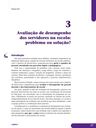 Módulo VIII
3
Avaliação de desempenho
dos servidores na escola:
problema ou solução?
Introdução
Nas duas primeiras unidades deste Módulo, estudamos dispositivos da
legislação básica para a gestão de recursos humanos nas escolas públicas,
com o objetivo de desenvolver competências para gerir o quadro de
pessoal, atendendo aos preceitos legais e pedagógicos.
Você teve a oportunidade de trabalhar com conceitos como traba­
lhadores em educação e magistério, cargo efetivo, cargo em comissão e
con­­trato temporário, cargos e funções de magistério, estatuto e plano de
car­reira. Além disso, tratamos de direitos e vantagens, deveres e proibições
dos servidores, penalidades a eles aplicáveis e processo administrativo
disciplinar.
Nesta terceira Unidade, vamos avançar em nosso estudo com o objetivo
de desenvolver competências para avaliar o desempenho do pessoal
docente e dos funcionários da escola.
Em geral, quando se fala em avaliação de desempenho, pensa-se em
processo desenvolvido em todas as escolas, sob coordenação da Secretaria
de Educação, em articulação com os mecanismos de progressão na car­
reira. Dificilmente se pensa em processo realizado no interior da escola,
independentemente de sua rede de ensino. Nas duas situações, é a escola o
lugar privilegiado da avaliação dos servidores que nela trabalham e cabe
à equipe gestora a coordenação desse processo.
Considerando-se a resistência à avaliação de desempenho dos ser­vido­
res em geral e o grau de autonomia das escolas públicas quanto à gestão
de pessoal, vamos desenvolver esta Unidade com o objetivo de responder a
duas perguntas: por que e como realizar avaliação da atuação pro­fis­sio­
nal dos docentes e funcionários da escola?
67unidade3
 