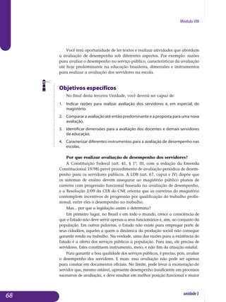 Módulo VIII
Você terá oportunidade de ler textos e realizar atividades que abordam
a avaliação de desempenho sob diferentes aspectos. Por exemplo: razões
para avaliar o desempenho no serviço público, características da avaliação
até hoje predominante na educação brasileira, dimensões e instrumentos
para realizar a avaliação dos servidores na escola.
Objetivos específicos
No final desta terceira Unidade, você deverá ser capaz de:
1. 	 Indicar razões para realizar avaliação dos servidores e, em especial, do
magistério.
2. 	 Comparar a avaliação até então predominante e a proposta para uma nova
avaliação.
3. 	 Identificar dimensões para a avaliação dos docentes e demais servidores
da educação.
4. 	 Caracterizar diferentes instrumentos para a avaliação de de­sempenho nas
escolas.
Por que realizar avaliação de desempenho dos servidores?
A Constituição Federal (art. 41, § 1º, III, com a redação da Emenda
Constitucional 19/98) prevê procedimento de avaliação periódica de desem-
penho para os servidores públicos. A LDB (art. 67, caput e IV) dispõe que
os sistemas de ensino devem assegurar ao magistério público planos de
carreira com progressão funcional baseada na avaliação de desempenho,
e a Resolução 2/09 da CEB do CNE orienta que as carreiras do magistério
contemplem incentivos de progressão por qualificação do trabalho profis-
sional, entre eles o desempenho no trabalho.
Mas... por que a legislação assim o determina?
Em primeiro lugar, no Brasil e em todo o mundo, cresce a consciência de
que o Estado não deve servir apenas a seus funcionários e, sim, ao conjunto da
população. Em outras palavras, o Estado não existe para em­pregar parte de
seus cidadãos, aqueles a quem a dinâmica da pro­dução social não consegue
garantir renda ou trabalho. Na verdade, uma das razões para a existência do
Estado é a oferta dos serviços públicos à população. Para isso, ele precisa de
servidores. Estes constituem ins­tru­mento, meio, e não fim da atuação estatal.
Para garantir a boa qualidade dos serviços públicos, é preciso, pois, avaliar
o desempenho dos servidores. E mais: essa avaliação não pode ser apenas
para constar em documentos oficiais. No limite, pode levar à exoneração do
servidor que, mesmo estável, apresente desempenho insu­ficiente em processos
sucessivos de avaliação, e deve resultar em melhor posição funcional e maior
68 unidade3
 