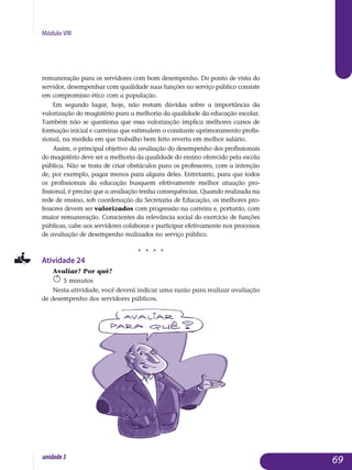 Módulo VIII
remuneração para os servidores com bom desempenho. Do ponto de vista do
servidor, desempenhar com qualidade suas funções no serviço público consiste
em compromisso ético com a população.
Em segundo lugar, hoje, não restam dúvidas sobre a importância da
valorização do magistério para a melhoria da qualidade da educação escolar.
Também não se questiona que essa valorização implica melhores cursos de
formação inicial e carreiras que estimulem o constante apri­moramento profis­
sional, na medida em que trabalho bem feito reverta em melhor salário.
Assim, o principal objetivo da avaliação do desempenho dos pro­fissionais
do magistério deve ser a melhoria da qualidade do ensino ofereci­do pela escola
pública. Não se trata de criar obstáculos para os professores, com a intenção
de, por exemplo, pagar menos para alguns deles. Entre­tanto, para que todos
os profissionais da educação busquem efetivamente melhor atuação pro­
fissional, é preciso que a avaliação tenha conse­quên­cias. Quando realizada na
rede de ensino, sob coordenação da Secretaria de Educação, os melhores pro­
fessores devem ser valorizados com pro­gressão na carreira e, portanto, com
maior remuneração. Conscientes da relevância social do exercício de funções
públicas, cabe aos servidores colaborar e participar efetivamente nos processos
de avaliação de desempenho realizados no serviço público.
j j j j
Atividade 24
Avaliar? Por quê?
5 minutos
Nesta atividade, você deverá indicar uma razão para realizar avaliação
de desempenho dos servidores públicos.
69unidade3
 