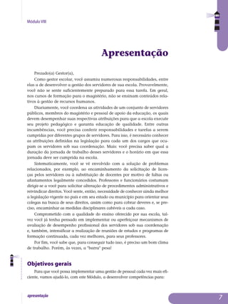 Módulo VIII
apresentação 
Apresentação
Prezado(a) Gestor(a),
Como gestor escolar, você assumiu numerosas responsabilidades, entre
elas a de desenvolver a gestão dos servidores de sua escola. Provavelmente,
você não se sente suficientemente preparado para essa tarefa. Em geral,
nos cursos de formação para o magistério, não se ensinam conteúdos rela­
tivos à gestão de recursos humanos.
Diariamente, você coordena as atividades de um conjunto de servidores
públicos, membros do magistério e pessoal de apoio da educação, os quais
devem desempenhar suas respectivas atribuições para que a escola execute
seu projeto pedagógico e garanta educação de qualidade. Entre outras
incumbências, você precisa conferir responsabilidades e tarefas a serem
cum­­pridas por diferentes grupos de servidores. Para isso, é necessário conhecer
as atribuições definidas na legislação para cada um dos cargos que ocu-
pam os servidores sob sua coordenação. Mais: você precisa saber qual a
duração da jornada de trabalho desses servidores e o horário em que essa
jornada deve ser cumprida na escola.
Sistematicamente, você se vê envolvido com a solução de problemas
re­lacionados, por exemplo, ao encaminhamento da solicitação de licen-
ças pe­los servidores ou à substituição de docentes por motivo de faltas ou
afas­tamentos legalmente concedidos. Professores e funcionários costumam
diri­gir-se a você para solicitar alteração de procedimentos administrativos e
rei­vindicar direitos. Você sente, então, necessidade de conhecer ainda melhor
a legislação vigente no país e em seu estado ou município para orientar seus
colegas na busca de seus direitos, assim como para cobrar deveres e, se pre­
ciso, encaminhar as medidas disciplinares cabíveis a cada caso.
Comprometido com a qualidade do ensino oferecido por sua escola, tal­
vez você já tenha pensado em implementar ou aperfeiçoar mecanismos de
ava­liação de desempenho profissional dos servidores sob sua coordenação
e, também, intensificar a realização de reuniões de estudos e programas de
for­mação continuada, cada vez melhores, para seus professores.
Por fim, você sabe que, para conseguir tudo isso, é preciso um bom cli­ma
de trabalho. Porém, às vezes, a barra pesa!
Objetivos gerais
Para que você possa implementar uma gestão de pessoal cada vez mais efi-
ciente, vamos ajudá-lo, com este Módulo, a desenvolver competências para:
 