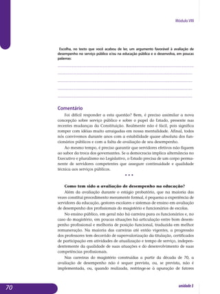 Módulo VIII
Escolha, no texto que você acabou de ler, um argumento favorável à avaliação de
desempenho no serviço público e/ou na educação pública e o desenvolva, em poucas
palavras:
..................................................................................................................
.................................................................................................................
.................................................................................................................
.................................................................................................................
.................................................................................................................
Comentário
Foi difícil responder a esta questão? Bem, é preciso assimilar a nova
concepção sobre serviço público e sobre o papel do Estado, presente nas
recentes mudanças da Constituição. Realmente não é fácil, pois significa
romper com idéias muito arraigadas em nossa mentalidade. Afinal, todos
nós convivemos durante anos com a estabilidade quase absoluta dos fun­
cionários públicos e com a falta de avaliação de seu desempenho.
Ao mesmo tempo, é preciso garantir que servidores efetivos não fiquem
ao sabor da troca dos governantes. Se a democracia implica alternância no
Executivo e pluralismo no Legislativo, o Estado precisa de um corpo perma­
nente de servidores competentes que assegure continuidade e qualidade
técnica aos serviços públicos.
• • •
Como tem sido a avaliação de desempenho na educação?
Além da avaliação durante o estágio probatório, que na maioria das
vezes constitui procedimento meramente formal, é pequena a experiência de
servidores da educação, gestores escolares e sistemas de ensino em avaliação
de desempenho dos profissionais do magistério e funcionários de escolas.
No ensino público, em geral não há carreira para os funcionários e, no
caso do magistério, em poucas situações há articulação entre bom desem­
penho profissional e melhoria de posição funcional, traduzida em melhor
remuneração. Na maioria das carreiras até então vigentes, a progressão
dos professores tem decorrido de supervalorização da titulação, certificados
de participação em atividades de atualização e tempo de serviço, indepen-
dentemente da qualidade de suas atuações e do desenvolvimento de suas
competências profissionais.
Nas carreiras do magistério construídas a partir da década de 70, a
avaliação de desempenho não é sequer prevista, ou, se prevista, não é
im­plementada, ou, quando realizada, restringe-se à apuração de fatores
70 unidade3
 