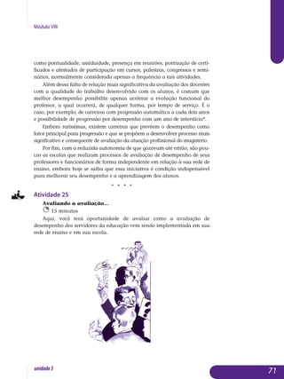 Módulo VIII
como pontualidade, assiduidade, presença em reuniões, pontuação de certi-
ficados e atestados de participação em cursos, palestras, congressos e semi-
nários, normalmente considerada apenas a frequência a tais atividades.
Além dessa falta de relação mais significativa da avaliação dos do­centes
com a qualidade do trabalho desenvolvido com os alunos, é comum que
melhor desempenho possibilite apenas acelerar a evolução funcional do
professor, a qual ocorrerá, de qualquer forma, por tempo de serviço. É o
caso, por exemplo, de carreiras com progressão automática a cada dois anos
e possibilidade de progressão por desempenho com um ano de interstício*.
Embora raríssimas, existem carreiras que prevêem o desempenho como
fator principal para progressão e que se propõem a desenvolver processo mais
significativo e consequente de avaliação da atuação profissional do magistério.
Por fim, com a reduzida autonomia de que gozavam até então, são pou-
cas as escolas que realizam processos de avaliação de desempenho de seus
professores e funcionários de forma independente em relação à sua rede de
ensino, embora hoje se saiba que essa iniciativa é condição in­dispensável
para melhorar seu desempenho e a aprendizagem dos alunos.
j j j j
Atividade 25
Avaliando a avaliação...
15 minutos
Aqui, você terá oportunidade de avaliar como a avaliação de
de­sempenho dos servidores da educação vem sendo implementada em sua
rede de ensino e em sua escola.
71unidade3
 