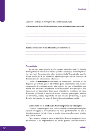 Módulo VIII
A) Quanto à avaliação de desempenho dos servidores da educação,
a) descreva como ela tem sido implementada em sua rede de ensino e em sua escola:
..................................................................................................................
..................................................................................................................
.................................................................................................................
.................................................................................................................
.................................................................................................................
b) dê sua opinião sobre ela e as dificuldades para implementá-la:
..................................................................................................................
..................................................................................................................
..................................................................................................................	
.................................................................................................................
Comentário
Na resposta a esta questão, você conseguiu identificar qual é a situação
do magistério de sua rede de ensino quanto à avaliação de desempenho?
Ela é prevista? Ou, se prevista, não é implementada? Se realizada, qual é o
tipo de avaliação? E, na sua escola, existe algum processo de avaliação de
desempenho dos servidores da educação?
Quanto à avaliação da avaliação de desempenho, será que você é
daqueles que acham que as dificuldades para implementar um processo
consequente de avaliação ainda são maiores do que os benefícios que
podem dele resultar? Ao contrário, talvez você tenha indicado que a ava­
liação pode ser importante tanto para estimular os servidores na busca
de melhor qualidade e resultados de seu trabalho quanto para identifi-
car problemas, falhas, fragilidades em sua atuação profissional, os quais
de­verão ser tratados em ações de formação continuada na escola.
• • •
Como pode ser a avaliação de desempenho na educação?
Construir propostas para uma nova avaliação de desempenho implica
superar concepções e procedimentos até então predominantes no país e,
simultaneamente, decidir: o que se avalia, como se avalia, quem avalia e
para que se avalia.
Para começar, propõe-se que a avaliação do desempenho dos servidores
da educação a ser implementada no ensino público considere todas as
72 unidade3
 