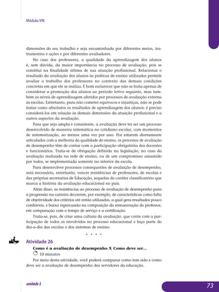Módulo VIII
dimensões do seu trabalho e seja encaminhada por diferentes meios, ins­
trumentos e ações e por diferentes avaliadores.
No caso dos professores, a qualidade da aprendizagem dos alunos
é, sem dúvida, da maior importância no processo de avaliação, pois se
constitui na finalidade última de sua atuação profissional. Relacionar o
resultado da avaliação dos alunos às práticas de ensino utilizadas permite
avaliar o trabalho dos professores no contexto das demais condições
concretas em que ele se realiza. É bom esclarecer que não se trata apenas de
considerar a promoção dos alunos ao período letivo seguinte, mas tam-
bém os níveis de aprendizagem aferidos por processos de avaliação externa
às escolas. Entretanto, para não cometer equívocos e injustiças, não se pode
tratar como absolutos os resultados de aprendizagem dos alunos: é preciso
considerá-los em relação às demais dimensões da atuação profissional e a
outros aspectos da avaliação.
Para que seja ampla e consistente, a avaliação deve ter ser um processo
desenvolvido de maneira sistemática no cotidiano escolar, com momentos
de sistematização, ao menos uma vez por ano. Por estarem diretamente
articulados com a melhoria da qualidade do ensino, os processos de avaliação
de desempenho têm de contar com a participação obrigatória dos docentes
e funcionários. Trata-se de obrigação definida na legislação, no caso da
avaliação realizada na rede de ensino, ou de um compromisso assumido
por todos, se implementada somente no interior da escola.
Para desenvolver processos consequentes de avaliação de desempenho,
será necessário, entretanto, vencer resistências de professores, de escolas e
das próprias secretarias de Educação, sequelas do caráter classificatório que
marca a história da avaliação educacional no país.
Além disso, as resistências ao processo de avaliação de desempenho para
a progressão na carreira decorrem, por exemplo, de características como falta
de objetividade dos critérios até então utilizados, a qual gera resultados pouco
confiáveis, e baixa repercussão na composição da remu­neração do professor,
em comparação com o tempo de serviço e a certificação.
Trata-se, pois, de criar uma cultura da avaliação, que conte com a par-
ticipação de todos os envolvidos no processo educacional e faça parte do
dia-a-dia das escolas e dos sistemas de ensino.
j j j j
Atividade 26
Como é a avaliação de desempenho X Como deve ser...
10 minutos
Por meio desta atividade, você poderá comparar como tem sido e como
deve ser a avaliação de desempenho dos servidores da educação.
73unidade3
 