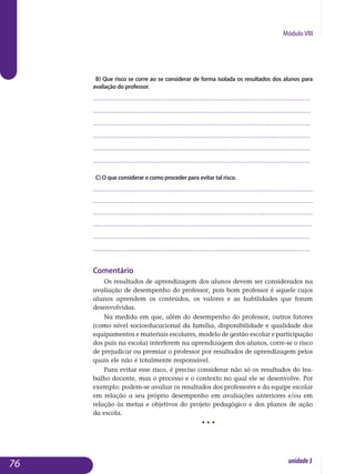 Módulo VIII
b) Que risco se corre ao se considerar de forma isolada os resultados dos alunos para
avaliação do professor.
.................................................................................................................
.................................................................................................................
.................................................................................................................
.................................................................................................................
.................................................................................................................
................................................................................................................. 					
c) O que considerar e como proceder para evitar tal risco.
..................................................................................................................
..................................................................................................................
..................................................................................................................
..............................................................................................................	....
.................................................................................................................
................................................................................................................. 	
Comentário
Os resultados de aprendizagem dos alunos devem ser considerados na
avaliação de desempenho do professor, pois bom professor é aquele cujos
alunos aprendem os conteúdos, os valores e as habilidades que foram
de­senvolvidas.
Na medida em que, além do desempenho do professor, outros fatores
(como nível socioeducacional da família, disponibilidade e qualidade dos
equipamentos e materiais escolares, modelo de gestão escolar e par­ticipação
dos pais na escola) interferem na aprendizagem dos alunos, corre-se o risco
de prejudicar ou premiar o professor por resultados de aprendizagem pelos
quais ele não é totalmente responsável.
Para evitar esse risco, é preciso considerar não só os resultados do tra-
balho docente, mas o processo e o contexto no qual ele se desenvolve. Por
exemplo: podem-se avaliar os resultados dos professores e da equipe escolar
em relação a seu próprio desempenho em avaliações anteriores e/ou em
relação às metas e objetivos do projeto pedagógico e dos planos de ação
da escola.
• • •
76 unidade3
 