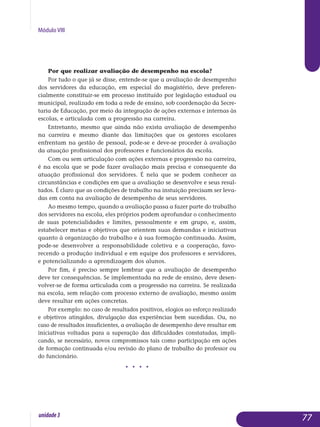 Módulo VIII
Por que realizar avaliação de desempenho na escola?
Por tudo o que já se disse, entende-se que a avaliação de desempenho
dos servidores da educação, em especial do magistério, deve prefe­ren­
cial­mente constituir-se em processo instituído por legislação estadual ou
mu­nicipal, realizado em toda a rede de ensino, sob coordenação da Secre­
taria de Educação, por meio da integração de ações externas e inter­nas às
escolas, e articulada com a progressão na carreira.
Entretanto, mesmo que ainda não exista avaliação de desempenho
na carreira e mesmo diante das limitações que os gestores escolares
en­frentam na gestão de pessoal, pode-se e deve-se proceder à avaliação
da atuação profissional dos professores e funcionários da escola.
Com ou sem articulação com ações externas e progressão na carreira,
é na escola que se pode fazer avaliação mais precisa e consequente da
atuação profissional dos servidores. É nela que se podem conhecer as
circunstâncias e condições em que a avaliação se desenvolve e seus resul­
tados. É claro que as condições de trabalho na instuição precisam ser le­va­
das em conta na avaliação de desempenho de seus servidores.
Ao mesmo tempo, quando a avaliação passa a fazer parte do tra­balho
dos servidores na escola, eles próprios podem aprofundar o co­nhecimento
de suas potencialidades e limites, pessoalmente e em gru­po, e, assim,
esta­belecer metas e objetivos que orientem suas de­mandas e iniciativas
quanto à organização do trabalho e à sua formação conti­nuada. Assim,
pode-se desenvolver a responsabilidade coletiva e a coo­peração, favo­
recendo a produção individual e em equipe dos pro­fessores e servidores,
e poten­ciali­zando a aprendizagem dos alunos.
Por fim, é preciso sempre lembrar que a avaliação de desempenho
deve ter consequências. Se implementada na rede de ensino, deve de­sen­
volver-se de forma articulada com a progressão na carreira. Se realizada
na escola, sem relação com processo externo de avaliação, mesmo assim
deve resultar em ações concretas.
Por exemplo: no caso de resultados positivos, elogios ao esforço realizado
e objetivos atingidos, divulgação das experiências bem sucedidas. Ou, no
caso de resultados insuficientes, a avaliação de desempenho deve resultar em
iniciativas voltadas para a superação das dificuldades constatadas, impli-
cando, se necessário, novos compromissos tais como participação em ações
de formação continuada e/ou revisão do plano de trabalho do professor ou
do funcionário.
j j j j
77unidade3
 
