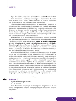 Módulo VIII
Que dimensões considerar na avaliação realizada na escola?
Para desenvolver a avaliação de desempenho dos servidores da es­cola,
antes de mais nada é preciso definir dimensões da atuação pro­fissional
dos professores e dos funcionários a serem consideradas.
Vista de forma integrada ao cotidiano da instituição, a avaliação de
desempenho deve estar diretamente articulada com o projeto pedagógico
da escola e seu planejamento global, e com o plano de trabalho de cada
docente e servidor em exercício na unidade escolar. No processo de ava­
lia­ção, deve-se verificar em que medida estão sendo atingidas as metas e
resultados previstos nos planos de trabalho, sempre tendo presente o êxito
dos alunos como objetivo principal da escola.
Considerando-se as incumbências atribuídas ao professor pela LDB
(art. 13, transcrito na Unidade 2), a avaliação de seu desempenho deverá
considerar diferentes dimensões, como a docência, a participação no
projeto pedagógico da escola e a colaboração com as atividades
de articulação da escola com as famílias e a comunidade. Assim,
na avaliação do professor, deve-se verificar, por exemplo, seu conhe­ci­
mento e atualização no domínio do conteúdo e de métodos de ensi­no, e
seu relacionamento com alunos, pais e co­legas.
É necessário também definir as dimensões para a avaliação de desem­
penho dos funcionários da escola. Assim como para os professores, a
avaliação dos demais servidores deve articular-se com seu plano de trabalho,
pactuado entre eles e a equipe gestora da escola para deter­minado período
letivo. Da mesma maneira, pode-se avaliar o funcionário em relação ao
cumprimento das metas e objetivos de seu programa de trabalho, rela-
tivas à realização de tarefas habituais, à melhoria de desempenho, ao
relacio­namento pessoal com demais integrantes da co­munidade escolar
e com o público em geral, à participação em ações de formação continuada
e aperfeiçoamento profissional, a seu relacio­na­mento com colegas, com
alunos, com os professores, com o público em geral e a outras contri-
buições para o desenvolvimento do pro­jeto peda­gógico da escola.
j j j j
Atividade 29
Para avaliar os professores
10 minutos
Para desenvolver a avaliação de desempenho dos professores de sua
escola, você precisará construir uma proposta para avaliar sua atuação
profissional.
79unidade3
 