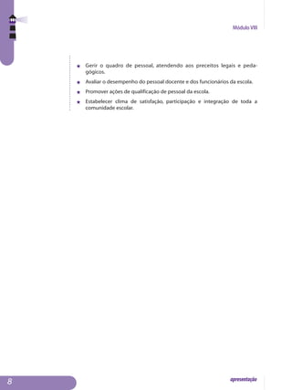 Módulo VIII
apresentação
j	 Gerir o quadro de pessoal, atendendo aos preceitos legais e peda­
gógicos.
j	 Avaliar o desempenho do pessoal docente e dos funcionários da escola.
j	 Promover ações de qualificação de pessoal da escola.
j	 Estabelecer clima de satisfação, participação e integração de toda a
comunidade escolar.

 