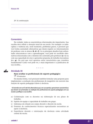 Módulo VIII
29. b) continuação
.................................................................................................................
.................................................................................................................
.................................................................................................................
................................................................................................................. 				
Comentário
Na verdade, todas as características relacionadas são importantes. Sua
escolha deve refletir a situação atual de sua escola. Por exemplo: se indis­
ciplina e violência são, neste momento, problemas graves, é provável que
você tenha assinalado alternativas que dizem respeito ao relacio­namento
do professor com os alunos (b, d e f). Se os principais desafios hoje en­fren­
tados relacionam-se com a aprendizagem, você pode ter escolhido alter­
nativas relacionadas com o domínio dos conteúdos pelo professor (a e c) ou
com sua capacidade de criar e apresentar propostas de trabalho inovadoras
(e e g). Ou será que você apontou outra característica que considera
fundamental? Como você pode ver, o mais importante é a justificativa de
sua escolha...
j j j j
Atividade 30
Para avaliar os profissionais do suporte pedagógico
10 minutos
Da mesma forma, você precisará também formular uma proposta para
implementar a avaliação dos profissionais do magistério em exercício das
funções de suporte pedagógico direto à docência.
A)AssinalecomumXatétrêsalternativasque,emsuaopinião,apresentamcaracterísticas
que devem ser priorizadas na avaliação dos profissionais do suporte pedagógico em sua
escola e justifique a sua escolha:
a) 	Colaboração com os docentes na elaboração de seu plano de
trabalho.
b) 	 Espírito de equipe e capacidade de trabalho em grupo.
c) 	 Liderança em relação aos corpos docente e discente da escola.
d) 	Domínio de conhecimentos técnicos especializados necessários ao
apoio à docência.
e) 	 Experiência docente e valorização da docência como atividade
central da escola.
81unidade3
 