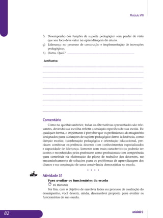 Módulo VIII
f) 	Desempenho das funções de suporte pedagógico sem perder de vista
que seu foco deve estar na aprendizagem do aluno.
g) Liderança no processo de construção e implementação de inovações
pedagógicas.
h) 	Outra. Qual? .................................................................................
Justificativa:
..................................................................................................................
..................................................................................................................
..................................................................................................................
.................................................................................................................
.................................................................................................................
.................................................................................................................
.................................................................................................................
.................................................................................................................
................................................................................................................. 		
Comentário
Como na questão anterior, todas as alternativas apresentadas são rele-
vantes, devendo sua escolha refletir a situação específica de sua escola. De
qualquer forma, o importante é perceber que os profissionais do ma­gistério
designados para as funções de suporte pedagógico direto à do­cência, como
direção escolar, coordenação pedagógica e orientação edu­cacional, pre-
cisam combinar experiência docente com conhecimentos es­pe­cializados
e capacidade de liderança. Somente com essas carac­terís­ticas poderão ser
aceitos e reconhecidos pelos professores como pro­fis­sio­nais com competência
para contribuir na elaboração do plano de trabalho dos do­centes, no
encaminhamento de soluções para os problemas de apren­dizagem dos
alunos e na construção de uma convivência de­mocrá­tica na escola.
j j j j
Atividade 31
Para avaliar os funcionários da escola
10 minutos
Por fim, com o objetivo de envolver todos no processo de avaliação do
desempenho, você deverá, ainda, desenvolver proposta para avaliar os
fun­cionários de sua escola.
82 unidade3
 