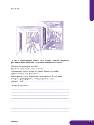 Módulo VIII
A) Entre os problemas listados, selecione o mais frequente e apresente uma proposta
para enfrentá-lo e dar continuidade à avaliação dos funcionários de sua escola:
a) Faltas sistemáticas ao trabalho.
b) Atrasos constantes na chegada à escola.
c) Desleixo na realização das tarefas que lhes são atribuídas.
d) Desinteresse e falta de motivação.
e) Baixa escolaridade, dificultando o entendimento de instruções.
f) Pequena participação nas atividades gerais da escola.
g) Outra. Qual?....................................................................................
B) proposta apresentada:
..................................................................................................................
..................................................................................................................
..................................................................................................................
..............................................................................................................	....
.................................................................................................................
.................................................................................................................
................................................................................................................. 	
................................................................................................................. 		
83unidade3
 