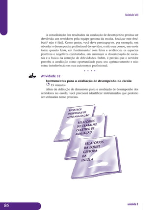 Módulo VIII
A consolidação dos resultados da avaliação de desempenho precisa ser
devolvida aos servidores pela equipe gestora da escola. Realizar esse feed­
back* não é fácil. Como gestor, você deve preocupar-se, por exemplo, em
abordar o desempenho profissional do servidor, e não sua pessoa, em ouvir
tanto quanto falar, em fundamentar com fatos e evidências os aspectos
positivos e negativos constatados, em encorajar a dis­se­minação de suces-
sos e a busca da correção de dificuldades. Enfim, é preciso que o servidor
perceba a avaliação como oportunidade para seu apri­moramento e não
como interferência em sua autonomia pro­fissional.
j j j j
Atividade 32
Instrumentos para a avaliação de desempenho na escola
15 minutos
Além da definição de dimensões para a avaliação de desempenho dos
servidores na escola, você precisará identificar instrumentos que poderão
ser utilizados nesse processo.
86 unidade3
 