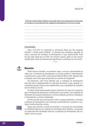 Módulo VIII
CombasenaleituradestaUnidade,escrevapelomenosumamudançaquevocêpensaria
em introduzir nos procedimentos de avaliação de desempenho em uso na sua escola:
..................................................................................................................
..................................................................................................................
..................................................................................................................
..................................................................................................................
..................................................................................................................
..................................................................................................................
Comentário
Aqui, você deve ter registrado as principais idéias que lhe surgiram
durante o estudo desta Unidade. A extensão das mudanças depende de
co­mo o processo de avaliação de desempenho é, hoje, desenvolvido. Pode
ser que tudo esteja por ser feito. No extremo oposto, pode ser que poucas
mo­dificações sejam necessárias para aperfeiçoar a avaliação em sua escola.
• • •
Resumo
Nesta terceira Unidade, em primeiro lugar, você teve oportunidade de
saber que a avaliação de desempenho no serviço público é determinação
constitucional e que a LDB e a Resolução 2/09 da CEB do CNE definem essa
ava­liação co­mo fator para progressão na carreira do magistério.
Na sequência, você ficou sabendo que a avaliação de desempenho
tem sido pouco implementada na educação brasileira e que, quando o é,
ra­ra­mente guarda relação mais significativa com a qualidade do trabalho
de­senvolvido na escola.
Ao final, foram apresentados alguns elementos de uma nova proposta
para avaliação dos professores e funcionários nas escolas, com sugestões de
dimensões da atuação profissional, a serem avaliadas, possíveis avalia­do­res
e instrumentos a serem considerados.
Por fim, foi dito que é preciso fazer valer o estágio probatório e articular
avaliação de desempenho com formação continuada dos servidores e ava­
lia­ção institucional das escolas.
Agora que concluiu o estudo da Unidade 3, você pode dar continuidade
ao trabalho proposto no Caderno de Atividades deste Módulo, avançando
na realização das atividades relativas à avaliação de desempenho dos ser­
vidores em sua escola.
90 unidade3
 