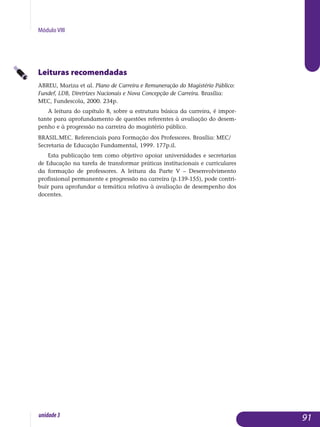Módulo VIII
Leituras recomendadas
ABREU, Mariza et al. Plano de Carreira e Remuneração do Magistério Público:
Fundef, LDB, Diretrizes Nacionais e Nova Concepção de Carreira. Brasília:
MEC, Fundescola, 2000. 234p.
A leitura do capítulo 8, sobre a estrutura básica da carreira, é impor­
tante para aprofundamento de questões referentes à avaliação do desem­
penho e à progressão na carreira do magistério público.
BRASIL.MEC. Referenciais para Formação dos Professores. Brasília: MEC/
Secretaria de Educação Fundamental, 1999. 177p.il.
Esta publicação tem como objetivo apoiar universidades e secretarias
de Educação na tarefa de transformar práticas institucionais e curriculares
da formação de professores. A leitura da Parte V – Desenvolvimento
pro­fissional permanente e progressão na carreira (p.139-155), pode contri­
buir para aprofundar a temática relativa à avaliação de desempenho dos
do­centes.
91unidade3
 