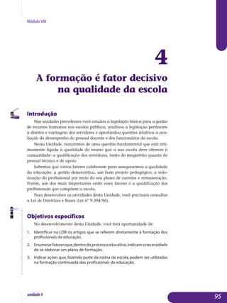 Módulo VIII
4
A formação é fator decisivo
na qualidade da escola
Introdução
Nas unidades precedentes você estudou a legislação básica para a gestão
de recursos humanos nas escolas públicas, analisou a legislação pertinente
a direitos e vantagens dos servidores e aprofundou questões relativas à ava­
liação do desempenho do pessoal docente e dos funcionários da escola.
Nesta Unidade, trataremos de uma questão fundamental que está inti­
mamente ligada à qualidade do ensino que a sua escola deve oferecer à
comunidade: a qualificação dos servidores, tanto do magistério quanto do
pessoal técnico e de apoio.
Sabemos que vários fatores colaboram para assegurarmos a qualidade
da educação: a gestão democrática, um bom projeto pedagógico, a valo­
rização do profissional por meio do seu plano de carreira e remuneração.
Po­rém, um dos mais importantes entre esses fatores é a qualificação dos
profissionais que compõem a escola.
Para desenvolver as atividades desta Unidade, você precisará consultar
a Lei de Diretrizes e Bases (Lei nº 9.394/96).
Objetivos específicos
No desenvolvimento desta Unidade, você terá oportunidade de:
1.	 Identificar na LDB os artigos que se referem diretamente à formação dos
profissionais da educação.
2.	 Enumerarfatoresque,dentrodoprocessoeducativo,indicamane­cessidade
de se elaborar um plano de formação.
3.	 Indicar ações que, fazendo parte da rotina da escola, podem ser utili­zadas
na formação continuada dos profissionais da educação.
95unidade4
 