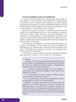 Módulo VIII
Escola de qualidade, professores qualificados
A escola é o ponto de encontro dos vários profissionais envolvidos na
ação educativa. A Lei de Diretrizes e Bases (LDB, Lei nº 9.394/96) define,
no seu artigo 2º, que “a educação, dever da família e do Estado, inspirada
nos princípios de liberdade e nos ideais de solidariedade humana, tem por
finalidade o pleno desenvolvimento do educando, seu preparo para o exer­
cício da cidadania e sua qualificação para o trabalho”.
Portanto, para cumprir sua função, a escola precisa ter como foco um
ensino e uma aprendizagem que levem o aluno a aprender a aprender,
a apren­der a pensar, a saber construir a sua própria linguagem e a se
co­municar, a usar a informação e o conhecimento para ser capaz de viver
e conviver num mundo em transformação. Para isso, é preciso que a for­
mação e a atuação do educador seja necessariamente direcionada para um
novo paradigma* de educação.
É necessário que, principalmente, os docentes sejam profissionais com­
petentes, cuja formação os torne capazes de criar novos ambientes de
aprendizagem, que colaborem para o desenvolvimento de cidadãos autô­
nomos, de indivíduos que pensam por si mesmos e que estabelecem rela­
ções de reciprocidade e interação.
A LDB dedicou especial atenção à questão da formação do professor.
Veja o que dizem o artigo 61, o 62 e os incisos II e III do artigo 63.
Art. 61
Parágrafo único. A formação dos profissionais da educação, de
modo a atender às especificidades do exercício de suas atividades,
bem como aos objetivos das diferentes etapas e modalidades da
educação básica, terá como fundamentos:
I – a presença de sólida formação básica, que propicie o
conhecimento dos fundamentos científicos e sociais de suas com-
petências de trabalho;
II – a associação entre teorias e práticas, mediante estágios
supervisionados e capacitação em serviço;
III – o aproveitamento da formação e experiências anteriores,
em instituições de ensino e em outras atividades.
Art. 62 – A formação dos docentes para atuar na educação
básica far-se-á em nível superior, em curso de licenciatura, de
graduação plena, em universidades e institutos superiores de
educação, admitida, como formação mínima para o exercício do
magistério na educação infantil e nas quatro primeiras séries do
ensino fundamental, a oferecida em nível médio, na modalidade
normal.
96 unidade4
 