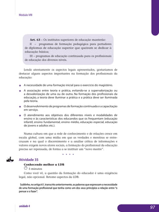 Módulo VIII
Art. 63 – Os institutos superiores de educação manterão:
II – programas de formação pedagógica para portadores
de diplomas de educação superior que queiram se dedicar à
educação básica;
III – programas de educação continuada para os profissionais
de educação dos diversos níveis.
Lendo atentamente os aspectos legais apresentados, gostaríamos de
destacar alguns aspectos importantes na formação dos profissionais da
educação:
j 	 A necessidade de uma formação inicial para o exercício do magistério.
j 	 A associação entre teoria e prática, evitando-se a supervalorização ou
a desvalorização de uma ou de outra. Na formação dos profissionais da
educação, a teoria deve iluminar a prática e a prática deve ser iluminada
pela teoria.
j 	 O desenvolvimento de programas de formação continuada e a capa­citação
em serviço.
j 	 O atendimento aos objetivos dos diferentes níveis e modalidades de
ensino e às características dos educandos que os frequentam (educação
infantil, ensino fundamental, ensino médio, educação especial, edu­cação
de jovens e adultos etc.).
Numa cultura em que a rede de conhecimento e de relações cresce em
escala global, com uma mídia em que as verdades e mentiras se entre­
cruzam e na qual o discernimento e a análise crítica de informações e
va­lores exigem novos atores sociais, a formação do profissional da educação
precisa ser repensada, de forma a se instituir um “novo mestre”.
j j j j
Atividade 35
Conhecendo melhor a LDB
5 minutos
Como você vê, a questão da formação do educador é uma exigência
legal, não opcional. Retome aspectos da LDB.
Sublinhe,noartigo61,transcritoanteriormente,aspalavrasqueexpressamanecessidade
de uma formação profissional que tenha como um dos seus princípios a relação entre“o
pensar e o fazer”.
97unidade4
 