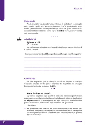 Módulo VIII
Comentário
Você deverá ter sublinhado “competências de trabalho”, “associação
entre teorias e práticas”, “capacitação em serviço” e “experiências ante-
riores”, pois realmente são ex-pressões que destacam que a formação do
educador só faz sentido se o torna capaz de saber fazer, desenvolvendo
sua competência.
j j j j
Atividade 36
Relendo a LDB
5 minutos
Ao realizar esta atividade, você estará trabalhando com os objetivos 1
e 2 desta Unidade.
Leia novamente o artigo 62 da LDB e responda: o que é formação inicial do magistério?
.................................................................................................................
.................................................................................................................
.................................................................................................................
.................................................................................................................
.................................................................................................................
................................................................................................................. 					
Comentário
Se você respondeu que a formação inicial diz respeito à formação
necessária exigida por lei para o exercício do magistério na educação
básica, você entendeu os termos da LDB.
• • •
Quem é o leigo na escola?
Apesar da exigência legal quanto à formação inicial dos profissionais
para atuarem na educação, infelizmente ainda existe número significativo
de leigos em exercício no magistério, ou seja, professores não habilitados
para o exercício da profissão no nível de ensino em que atuam.
São leigos:
j 	 Os professores em exercício na escola com formação de ensino fun­
damental completo ou incompleto,de ensino médio que não corres­ponda
à habilitação magistério ou curso normal, ou curso de graduação que não
seja de licenciatura.
98 unidade4
 