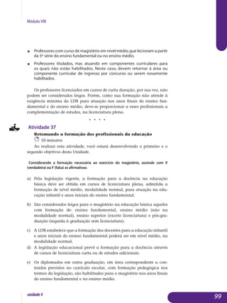 Módulo VIII
j 	 Professores com curso de magistério em nível médio,que lecionam a partir
da 5ª série do ensino fundamental ou no ensino médio.
j 	 Professores titulados, mas atuando em componentes curriculares para
os quais não estão habilitados. Neste caso, devem retornar à área ou
componente curricular de ingresso por concurso ou serem novamente
habilitados.
Os professores licenciados em cursos de curta duração, por sua vez, não
podem ser considerados leigos. Porém, como sua formação não atende à
exigência mínima da LDB para atuação nos anos finais do ensino fun-
damental e do ensino médio, deve-se proporcionar a esses profissionais a
complementação de estudos, na licenciatura plena.
j j j j
Atividade 37
Retomando a formação dos profissionais da educação
10 minutos
Ao realizar esta atividade, você estará desenvolvendo o primeiro e o
segundo objetivos desta Unidade.
Considerando a formação necessária ao exercício do magistério, assinale com V
(verdadeira) ou F (falsa) as afirmativas:
a) 	 Pela legislação vigente, a formação para a docência na educação
básica deve ser obtida em cursos de licenciatura plena, admitida a
formação de nível médio, modalidade normal, para atuação na edu­
cação infantil e anos iniciais do ensino fundamental.
b) 	São considerados leigos para o magistério na educação básica aqueles
com formação de: ensino fundamental, ensino médio (não na
mo­dalidade normal), ensino superior (exceto licenciatura) e pós-gra­
dua­ção (seguida à graduação sem licenciatura).
c) 	 A LDB estabelece que a formação dos docentes para a educação infantil
e anos iniciais do ensino fundamental poderá ser em nível médio, na
modalidade normal.
d) 	 A legislação educacional prevê a formação para a docência através
de cursos de licenciatura curta ou de estudos adicionais.
e) 	Os diplomados em outra graduação, em área correspondente a con­
teúdos previstos no currículo escolar, com formação pedagógica nos
termos da legislação, são habilitados para o magistério nos anos finais
do ensino fundamental e no ensino médio.
99unidade4
 