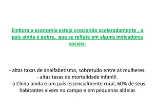 Embora a economia esteja crescendo aceleradamente , o
país ainda é pobre, que se reflete em alguns indicadores
sociais:
- altas taxas de analfabetismo, sobretudo entre as mulheres.
- altas taxas de mortalidade infantil.
- a China ainda é um país essencialmente rural, 60% de seus
habitantes vivem no campo e em pequenas aldeias
 