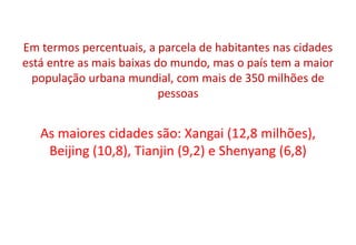 Em termos percentuais, a parcela de habitantes nas cidades
está entre as mais baixas do mundo, mas o país tem a maior
população urbana mundial, com mais de 350 milhões de
pessoas
As maiores cidades são: Xangai (12,8 milhões),
Beijing (10,8), Tianjin (9,2) e Shenyang (6,8)
 