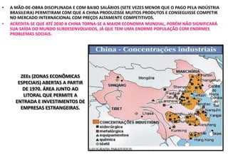 • A MÃO-DE-OBRA DISCIPLINADA E COM BAIXO SALÁRIOS (SETE VEZES MENOR QUE O PAGO PELA INDÚSTRIA
BRASILEIRA) PERMITIRAM COM QUE A CHINA PRODUZISSE MUITOS PRODUTOS E CONSEGUISSE COMPETIR
NO MERCADO INTERNACIONAL COM PREÇOS ALTAMENTE COMPETITIVOS.
• ACREDITA-SE QUE ATÉ 2030 A CHINA TORNA-SE A MAIOR ECONOMIA MUNDIAL, PORÉM NÃO SIGNIFICARÁ
SUA SAÍDA DO MUNDO SUBDESENVOLVIDOS, JÁ QUE TEM UMA ENORME POPULAÇÃO COM ENORMES
PROBLEMAS SOCIAIS.
ZEEs (ZONAS ECONÔMICAS
ESPECIAIS) ABERTAS A PARTIR
DE 1970. ÁREA JUNTO AO
LITORAL QUE PERMITE A
ENTRADA E INVESTIMENTOS DE
EMPRESAS ESTRANGEIRAS.
 
