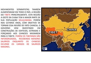 MOVIMENTOS SEPARATISTAS TAMBÉM
AUMENTARAM EM TODO O PAÍS. A REGIÃO
DO TIBETE PRINCIPALMENTE. ESTA REGIÃO
A OESTE DA CHINA TEM A MAIOR PARTE DE
SUA POPULAÇÃO MULÇUMANA. PORÉM
NOS ÚLTIMOS ANOS, COM OBJETIVO DE
TORNAR ESSA REGIÃO DE FATO CHINESA, O
GOVERNO VEM INVESTINDO EM
CONSTRUÇÕES DE EDIFÍCIOS, ESTRADAS E
FORÇANDO AOS CHINESES MIGRAREM
PARA O TIBETE. PORÉM OS TIBETANOS SÃO
INFERIORIZADOS, RECEBENDO MENORES
SALÁRIOS ENQUANTO OS CHINESES
OCUPAM OS CARGOS DE SALÁRIOS
MAIORES.
 