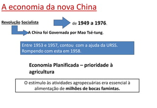 A economia da nova China
O estímulo às atividades agropecuárias era essencial à
alimentação de milhões de bocas famintas.
Revolução Socialista de 1949 a 1976.
A China foi Governada por Mao Tsé-tung.
Entre 1953 e 1957, contou com a ajuda da URSS.
Rompendo com esta em 1958.
Economia Planificada – prioridade à
agricultura
 