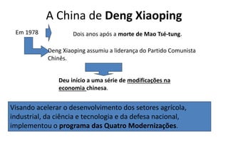 A China de Deng Xiaoping
Visando acelerar o desenvolvimento dos setores agrícola,
industrial, da ciência e tecnologia e da defesa nacional,
implementou o programa das Quatro Modernizações.
Em 1978 Dois anos após a morte de Mao Tsé-tung.
Deng Xiaoping assumiu a liderança do Partido Comunista
Chinês.
Deu início a uma série de modificações na
economia chinesa.
 
