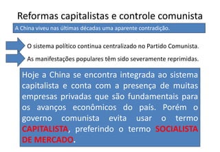 Reformas capitalistas e controle comunista
Hoje a China se encontra integrada ao sistema
capitalista e conta com a presença de muitas
empresas privadas que são fundamentais para
os avanços econômicos do país. Porém o
governo comunista evita usar o termo
CAPITALISTA, preferindo o termo SOCIALISTA
DE MERCADO.
A China viveu nas últimas décadas uma aparente contradição.
O sistema político continua centralizado no Partido Comunista.
As manifestações populares têm sido severamente reprimidas.
 