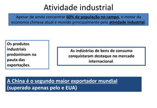 Atividade industrial
Apesar de ainda concentrar 60% da população no campo, o motor da
economia chinesa atual é movido principalmente pela atividade industrial.
A China é o segundo maior exportador mundial
(superado apenas pelo e EUA)
Os produtos
industriais
predominam na
pauta das
exportações.
As indústrias de bens de consumo
conquistaram destaque no mercado
internacional.
 