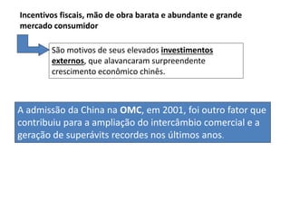 A admissão da China na OMC, em 2001, foi outro fator que
contribuiu para a ampliação do intercâmbio comercial e a
geração de superávits recordes nos últimos anos.
Incentivos fiscais, mão de obra barata e abundante e grande
mercado consumidor
São motivos de seus elevados investimentos
externos, que alavancaram surpreendente
crescimento econômico chinês.
 