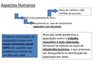Aspectos Humanos
O intenso crescimento da
população chinesa vem
sendo controlado desde
1979 com a política que
estabeleceu o limite de
um filho por casal.
Num país onde predomina a
população rural e o trabalho
masculino é mais valorizado,
tornaram-se comuns os casos de
infanticídio feminino, o que provocou
um desequilíbrio na distribuição da
população por sexos.
País mais populoso da Terra.
Mais de 1 bilhão e 300
milhões de pessoas.
Atualmente as taxa de crescimento
vegetativo vem decaindo.
 