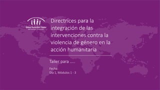 Directrices para la
integración de las
intervenciones contra la
violencia de género en la
acción humanitaria
Taller para …..
Fecha:
Día 1, Módulos 1 - 3
 