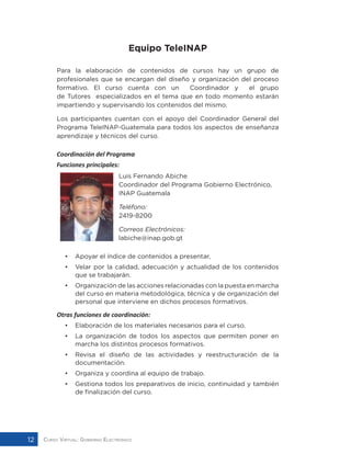 Curso Virtual: Gobierno Electrónico12
Equipo TeleINAP
Para la elaboración de contenidos de cursos hay un grupo de
profesionales que se encargan del diseño y organización del proceso
formativo. El curso cuenta con un Coordinador y el grupo
de Tutores especializados en el tema que en todo momento estarán
impartiendo y supervisando los contenidos del mismo.
Los participantes cuentan con el apoyo del Coordinador General del
Programa TeleINAP-Guatemala para todos los aspectos de enseñanza
aprendizaje y técnicos del curso.
Coordinación del Programa
Funciones principales:
			 Luis Fernando Abiche
			 Coordinador del Programa Gobierno Electrónico, 	
			INAP Guatemala
			Teléfono:
			2419-8200
			Correos Electrónicos:
			labiche@inap.gob.gt
•	 Apoyar el índice de contenidos a presentar,
•	 Velar por la calidad, adecuación y actualidad de los contenidos
que se trabajarán.
•	 Organización de las acciones relacionadas con la puesta en marcha
del curso en materia metodológica, técnica y de organización del
personal que interviene en dichos procesos formativos.
Otras funciones de coordinación:
•	 Elaboración de los materiales necesarios para el curso.
•	 La organización de todos los aspectos que permiten poner en
marcha los distintos procesos formativos.
•	 Revisa el diseño de las actividades y reestructuración de la
documentación.
•	 Organiza y coordina al equipo de trabajo.
•	 Gestiona todos los preparativos de inicio, continuidad y también
de finalización del curso.
 
