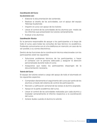 Módulo 0: Guía del Participante 13
Coordinación del Curso
Sus funciones son:
•	 Elaborar la documentación de contenido.
•	 Realizar el diseño de las actividades, con el apoyo del equipo
Teleinap-Guatemala
•	 Impartir el curso con apoyo de los tutores
•	 Llevar el control de las actividades de los alumnos por medio de
los informes que presentarán los tutores semanalmente.
•	 Evaluar a los alumnos
Coordinación Técnica
Es la persona responsable de apoyar a los participantes a lo largo de
todo el curso, para todas las consultas de tipo técnico no académico.
Pudiendo comunicarse con el a los teléfonos en mención, en caso de no
ser posible, a su correo electrónico.
Dentro de las funciones de la coordinación técnica relacionadas con los
participantes están las siguientes:
•	 Solucionar problemas técnicos de los participantes, o hacer
el contacto con la persona adecuada y asegurar la atención
personalizada durante todo el curso.
•	 Asegurarse que todos los participantes dispongan de la
documentación necesaria.
Tutoría del Curso
El equipo de tutores estará a cargo del apoyo de todo el alumnado en
los siguientes aspectos:
•	 Comprobar diariamente el seguimiento del curso por parte de los
alumnos a través del sistema de control de participación.
•	 Revisión y calificación semanal de las tareas al alumno asignado.
•	 Apoyo en la parte académica del curso.
•	 Llevar el control de las actividades realizadas por cada alumno y
trasladar semanalmente el informe respectivo a la coordinación
del curso.
•	 Aclarar dudas cuando el alumno lo solicite.
 