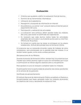Módulo 0: Guía del Participante 15
Evaluación
• 	 Criterios que ayudarán a definir la evaluación final del alumno.
• 	 Dominio de las herramientas informáticas
• 	 Utilización de la plataforma
• 	 Navegación y búsqueda de información en Internet
• 	 De preferencia, se solicita “una” conexión diaria al internet para el
seguimiento del curso.
• 	 Participación y realización de actividades
• 	 La evaluación será continua, deben aprobar todos los módulos
del curso, para recibir el Certificado de Capacitación.
• 	 Es necesario que cada alumno realice todas las actividades
asignadas del curso para ir acumulando puntos para su nota final.
(Mínimo de 70 puntos).
• 	 Se tomará en cuenta que las tareas se entreguen en los plazos
establecidos. Actitud demostrada hacia la formación Online.
A la persona que se sorprenda enviando copias de trabajos de otros
compañeros, será amonestado con la pérdida total del modulo. Si se
reciben tareas iguales, se les anula a ambas personas.
Recuperaciones de los Módulos
Durante el proceso de formación online siempre hay circunstancias que
impiden que ciertos alumnos sigan el curso con normalidad, por lo que
a continuación se indican algunos aspectos para su recuperación:
Para aprobar el curso es necesario completar todos los módulos.
El participante tiene la oportunidad de presentar dos tareas pendientes
en la semana de recuperación.
Certificado de aprovechamiento
El Instituto Nacional de Administración Pública acreditará un Diploma a
los participantes que hayan aprobado todos los módulos, alcanzando
los objetivos del curso y aprobando la evaluación final.
 