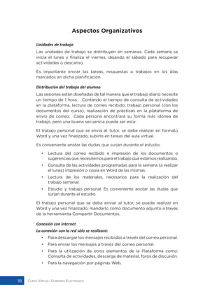 Curso Virtual: Gobierno Electrónico16
Aspectos Organizativos
Unidades de trabajo
Las unidades de trabajo se distribuyen en semanas. Cada semana se
inicia el lunes y finaliza el viernes, dejando el sábado para recuperar
actividades o descanso.
Es importante enviar las tareas, respuestas o trabajos en los días
marcados en dicha planificación.
Distribución del trabajo del alumno
Las sesiones están diseñadas de tal manera que el trabajo diario necesite
un tiempo de 1 hora. Contando el tiempo de consulta de actividades
en la plataforma, lectura de correo recibido, trabajo personal (con los
documentos del curso), realización de prácticas en la plataforma de
envío de correo. Cada persona encontrará su forma más idónea de
trabajo, pero una buena secuencia puede ser esta:
El trabajo personal que se envía al tutor, se debe realizar en formato
Word y una vez finalizado, subirlo en tareas del aula virtual.
Es conveniente anotar las dudas que surjan durante el estudio.
•	 Lectura del correo recibido e impresión de los documentos o
sugerencias que necesitemos para el trabajo que estamos realizando.
• 	 Consulta de las actividades programadas para la semana (a realizar
el lunes) impresión o copia en Word de las mismas.
• 	 Lectura de los materiales, necesarios para la realización del
trabajo semanal.
• 	 Estudio y trabajo personal. Es conveniente anotar las dudas que
surjan durante el estudio.
El trabajo personal que se deba enviar al tutor, se puede realizar en
Word y una vez finalizado, mandarlo como documento adjunto a través
de la herramienta Compartir Documentos.
Conexión con internet
La conexión con la red sólo se realizará:
•	 Para descargar los mensajes recibidos a través del correo personal.
•	 Para enviar los mensajes a través del correo personal.
•	 Para la utilización de otros elementos de la Plataforma como:
Consulta de actividades, descarga de material, foros de discusión.
•	 Para la navegación por páginas Web.
 
