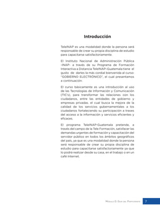 Módulo 0: Guía del Participante 7
Introducción
TeleINAP es una modalidad donde la persona será
responsable de crear su propia disciplina de estudio
para capacitarse satisfactoriamente.
El Instituto Nacional de Administración Pública
-INAP- a través de su Programa de Formación
Interactiva a Distancia TeleINAP–Guatemala tiene el
gusto de darles la más cordial bienvenida al curso:
“GOBIERNO ELECTRÓNICO”, el cual presentamos
a continuación:
El curso básicamente es una introducción al uso
de las Tecnologías de Información y Comunicación
(TIC’s), para transformar las relaciones con los
ciudadanos, entre las entidades de gobierno y
empresas privadas. el cual busca la mejora de la
calidad de los servicios gubernamentales a los
ciudadanos fortaleciendo su participación a traves
del acceso a la información y servicios eficientes y
eficaces.
El programa TeleINAP-Guatemala pretende, a
través del campo de la Tele Formación, satisfacer las
demandas urgentes de formación y capacitación del
servidor público en todos los ámbitos geográficos
del país, ya que es una modalidad donde la persona
será responsable de crear su propia disciplina de
estudio para capacitarse satisfactoriamente ya que
lo podrá realizar desde su casa, en el trabajo o en un
café Internet.
 