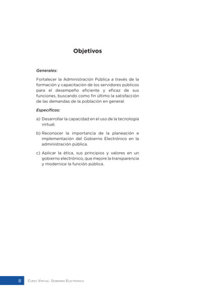 Curso Virtual: Gobierno Electrónico8
Objetivos
Generales:
Fortalecer la Administración Pública a través de la
formación y capacitación de los servidores públicos
para el desempeño eficiente y eficaz de sus
funciones, buscando como fin último la satisfacción
de las demandas de la población en general.
Específicos:
a) 	Desarrollar la capacidad en el uso de la tecnología
virtual.
b)	Reconocer la importancia de la planeación e
implementación del Gobierno Electrónico en la
administración pública.
c)	Aplicar la ética, sus principios y valores en un
gobierno electrónico, que mejore la transparencia
y modernice la función pública.
 
