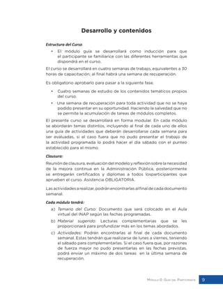 Módulo 0: Guía del Participante 9
Desarrollo y contenidos
Estructura del Curso
• 	 El módulo guía se desarrollará como inducción para que
el participante se familiarice con las diferentes herramientas que
dispondrá en el curso.
El curso se desarrollará en cuatro semanas de trabajo, equivalentes a 30
horas de capacitación; al final habrá una semana de recuperación.
Es obligatorio aprobarlo para pasar a la siguiente fase.
• 	 Cuatro semanas de estudio de los contenidos temáticos propios
del curso.
• Una semana de recuperación para toda actividad que no se haya
podido presentar en su oportunidad. Haciendo la salvedad que no
se permite la acumulación de tareas de módulos completos.
El presente curso se desarrollará en forma modular. En cada módulo
se abordarán temas distintos, incluyendo al final de cada uno de ellos
una guía de actividades que deberán desarrollarse cada semana para
ser evaluadas, si el caso fuera que no pudo presentar el trabajo de
la actividad programada lo podrá hacer el día sábado con el punteo
establecido para el mismo.
Clausura:
Reunióndeclausura,evaluacióndelmodeloyreflexiónsobrelanecesidad
de la mejora continua en la Administración Pública, posteriormente
se entregarán certificados y diplomas a todos losparticipantes que
aprueben el curso. Asistencia OBLIGATORIA.
Las actividades a realizar, podrán encontrarlas al final de cada documento
semanal.
Cada módulo tendrá:
a)	 Temario del Curso: Documento que será colocado en el Aula
virtual del INAP según las fechas programadas.
b)	 Material sugerido: Lecturas complementarias que se les
proporcionará para profundizar más en los temas abordados.
c)	 Actividades: Podrán encontrarlas al final de cada documento
semanal. Estas tendrán que realizarse de lunes a viernes, teniendo
el sábado para complementarlas. Si el caso fuera que, por razones
de fuerza mayor no pudo presentarlas en las fechas previstas,
podrá enviar un máximo de dos tareas en la última semana de
recuperación.
 